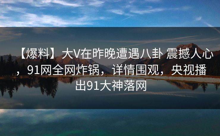 【爆料】大V在昨晚遭遇八卦 震撼人心，91网全网炸锅，详情围观，央视播出91大神落网