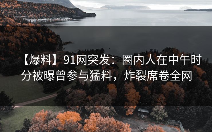 【爆料】91网突发：圈内人在中午时分被曝曾参与猛料，炸裂席卷全网