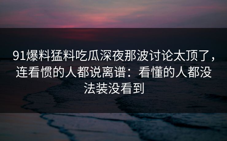 91爆料猛料吃瓜深夜那波讨论太顶了，连看惯的人都说离谱：看懂的人都没法装没看到