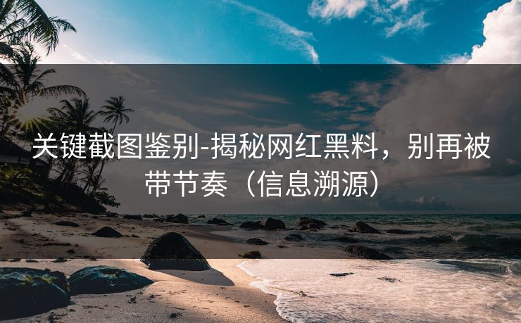 关键截图鉴别-揭秘网红黑料，别再被带节奏（信息溯源）