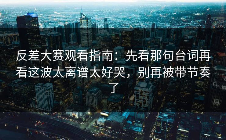 反差大赛观看指南：先看那句台词再看这波太离谱太好哭，别再被带节奏了