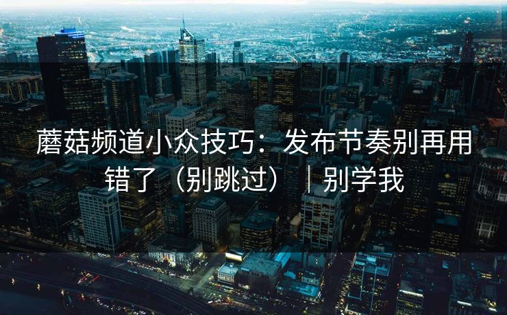 蘑菇频道小众技巧：发布节奏别再用错了（别跳过）｜别学我